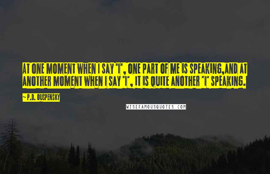 P.D. Ouspensky Quotes: At one moment when I say 'I', one part of me is speaking,and at another moment when I say 'I', it is quite another 'I' speaking.