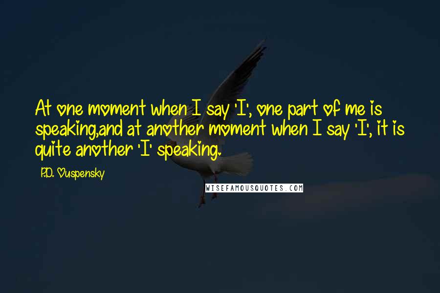 P.D. Ouspensky Quotes: At one moment when I say 'I', one part of me is speaking,and at another moment when I say 'I', it is quite another 'I' speaking.