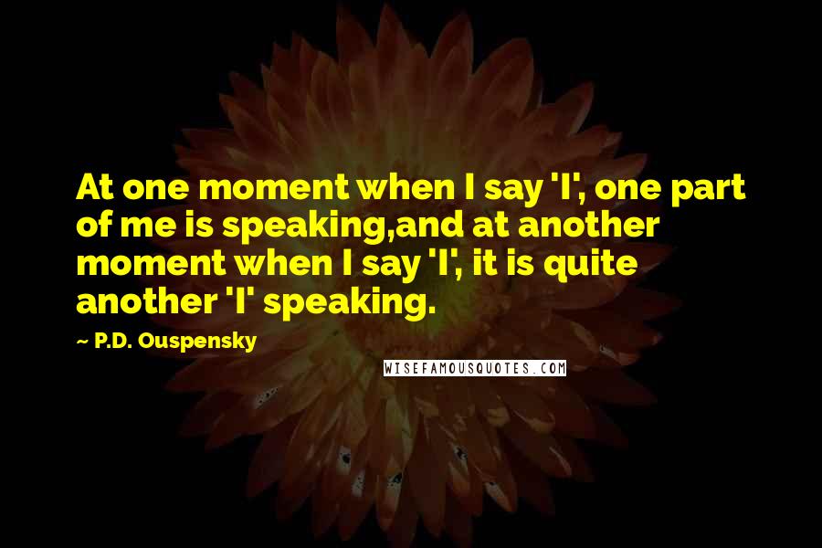 P.D. Ouspensky Quotes: At one moment when I say 'I', one part of me is speaking,and at another moment when I say 'I', it is quite another 'I' speaking.