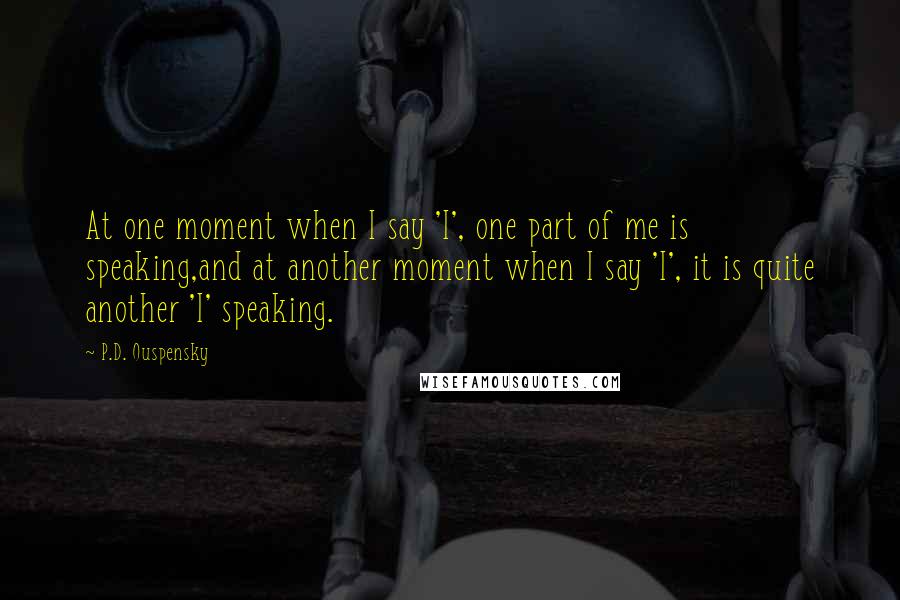 P.D. Ouspensky Quotes: At one moment when I say 'I', one part of me is speaking,and at another moment when I say 'I', it is quite another 'I' speaking.