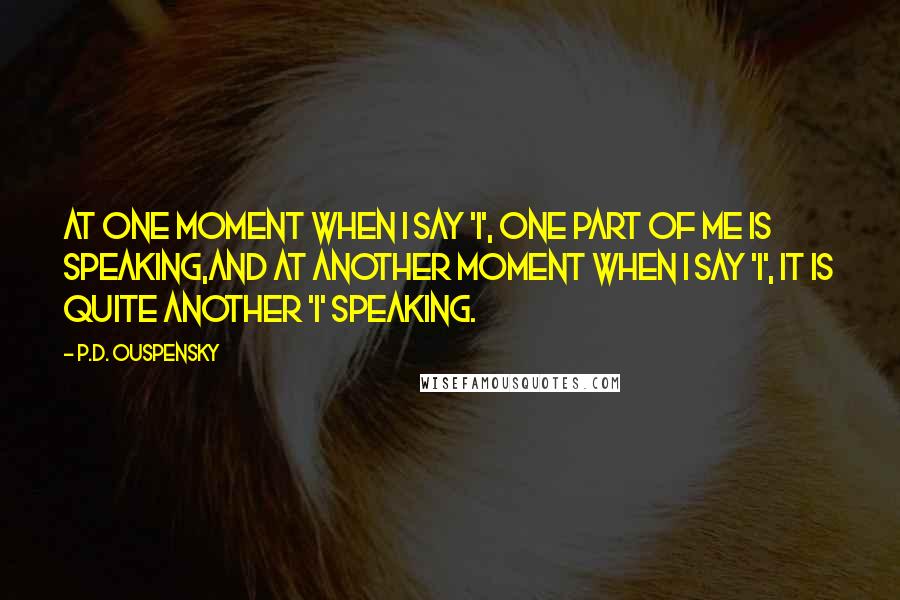 P.D. Ouspensky Quotes: At one moment when I say 'I', one part of me is speaking,and at another moment when I say 'I', it is quite another 'I' speaking.