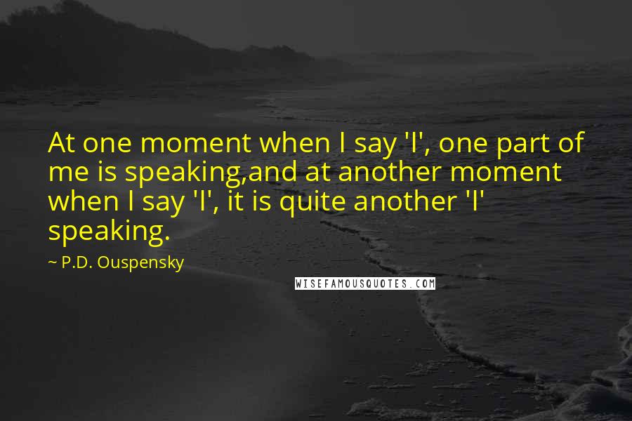 P.D. Ouspensky Quotes: At one moment when I say 'I', one part of me is speaking,and at another moment when I say 'I', it is quite another 'I' speaking.