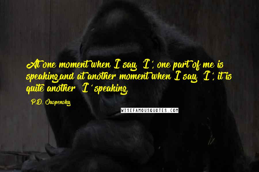 P.D. Ouspensky Quotes: At one moment when I say 'I', one part of me is speaking,and at another moment when I say 'I', it is quite another 'I' speaking.