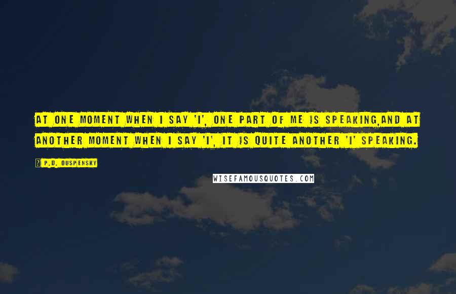 P.D. Ouspensky Quotes: At one moment when I say 'I', one part of me is speaking,and at another moment when I say 'I', it is quite another 'I' speaking.