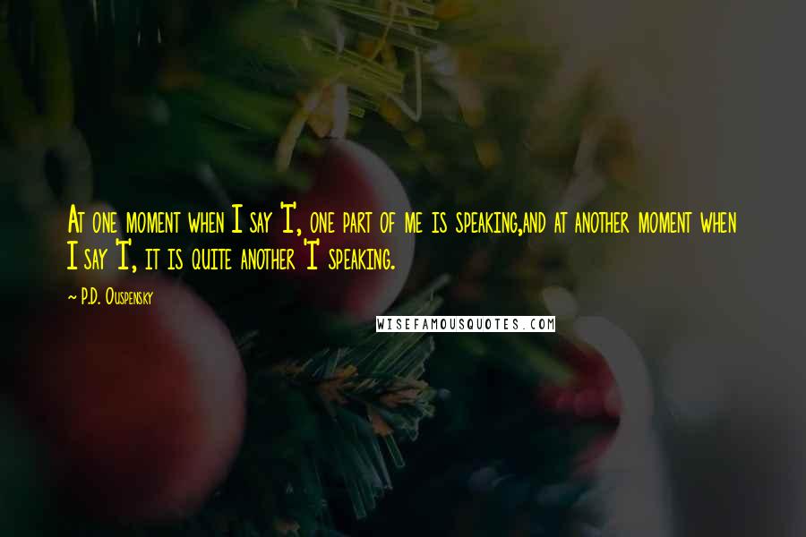 P.D. Ouspensky Quotes: At one moment when I say 'I', one part of me is speaking,and at another moment when I say 'I', it is quite another 'I' speaking.
