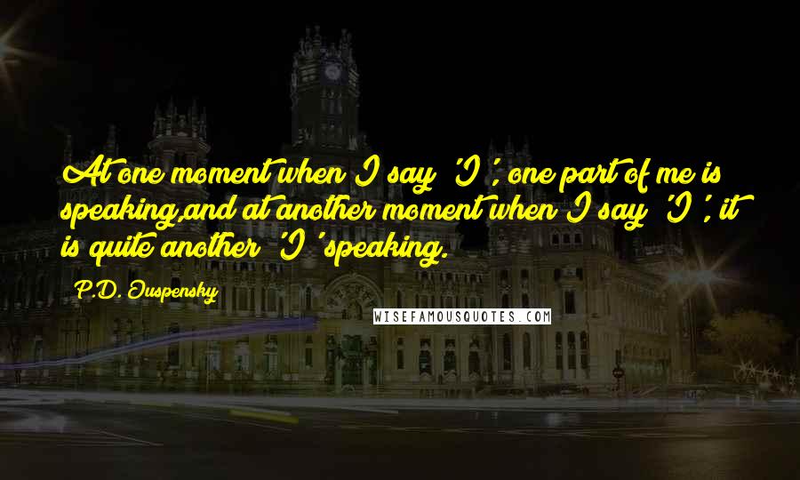 P.D. Ouspensky Quotes: At one moment when I say 'I', one part of me is speaking,and at another moment when I say 'I', it is quite another 'I' speaking.