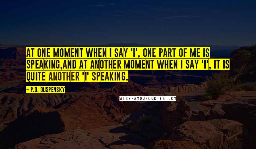 P.D. Ouspensky Quotes: At one moment when I say 'I', one part of me is speaking,and at another moment when I say 'I', it is quite another 'I' speaking.