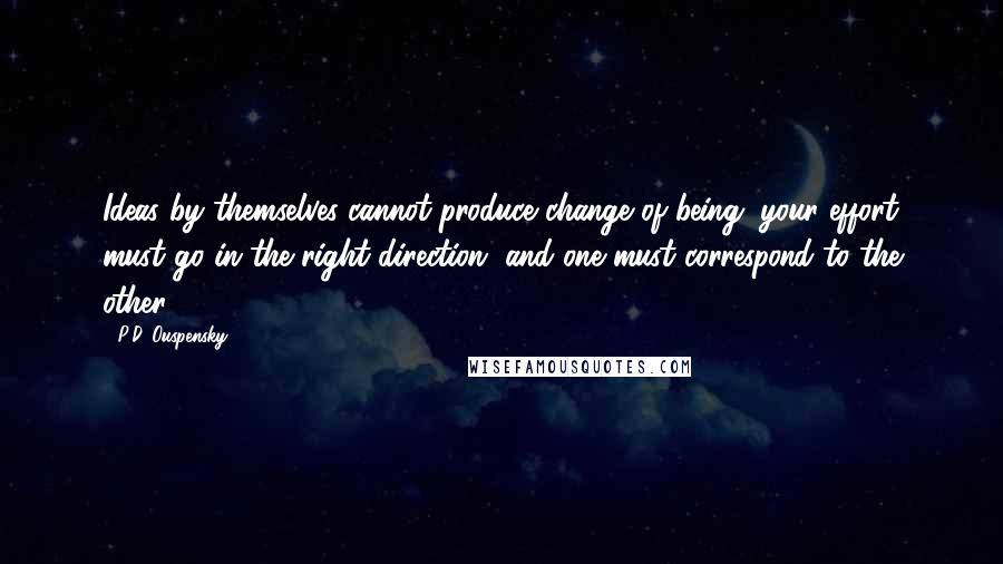 P.D. Ouspensky Quotes: Ideas by themselves cannot produce change of being; your effort must go in the right direction, and one must correspond to the other.