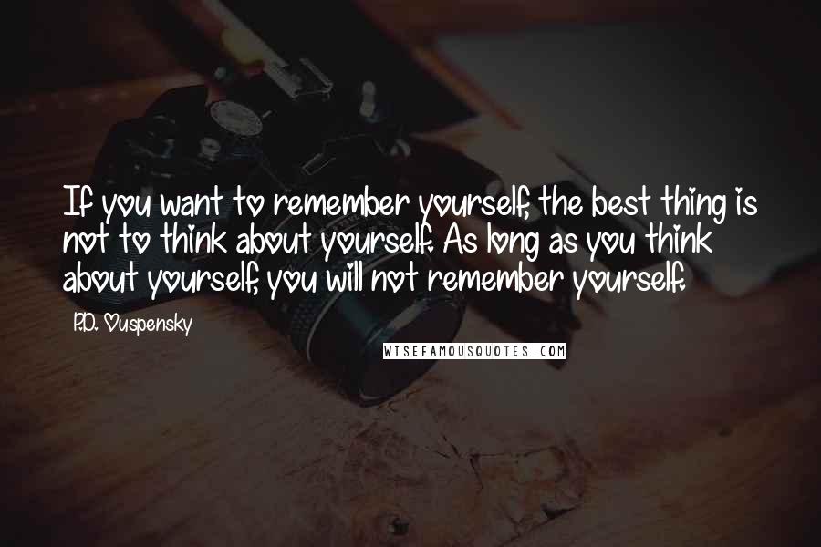 P.D. Ouspensky Quotes: If you want to remember yourself, the best thing is not to think about yourself. As long as you think about yourself, you will not remember yourself.