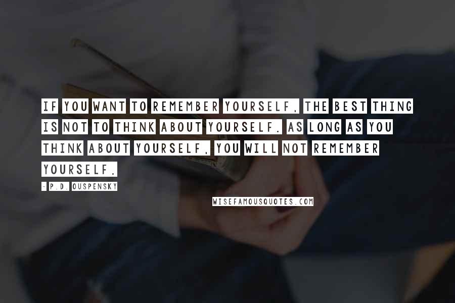 P.D. Ouspensky Quotes: If you want to remember yourself, the best thing is not to think about yourself. As long as you think about yourself, you will not remember yourself.