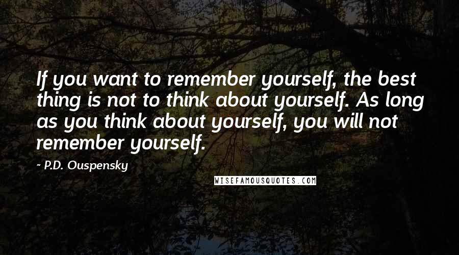 P.D. Ouspensky Quotes: If you want to remember yourself, the best thing is not to think about yourself. As long as you think about yourself, you will not remember yourself.