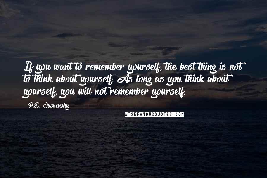 P.D. Ouspensky Quotes: If you want to remember yourself, the best thing is not to think about yourself. As long as you think about yourself, you will not remember yourself.