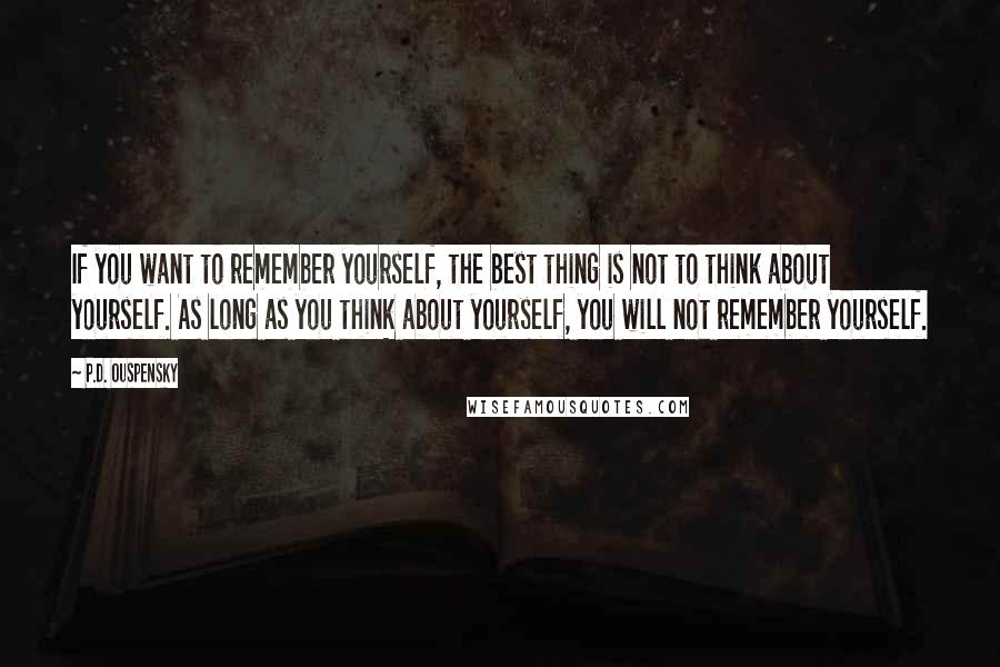 P.D. Ouspensky Quotes: If you want to remember yourself, the best thing is not to think about yourself. As long as you think about yourself, you will not remember yourself.