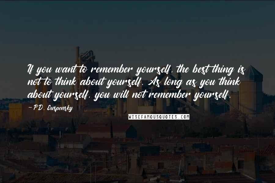 P.D. Ouspensky Quotes: If you want to remember yourself, the best thing is not to think about yourself. As long as you think about yourself, you will not remember yourself.