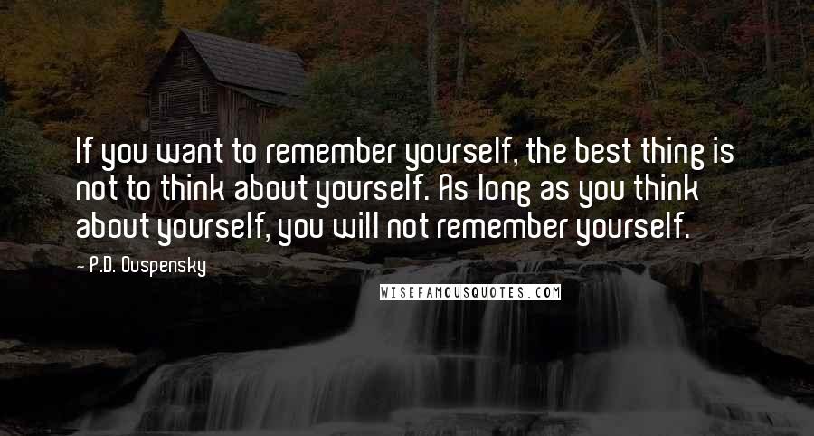 P.D. Ouspensky Quotes: If you want to remember yourself, the best thing is not to think about yourself. As long as you think about yourself, you will not remember yourself.