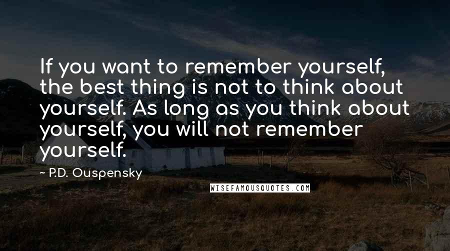 P.D. Ouspensky Quotes: If you want to remember yourself, the best thing is not to think about yourself. As long as you think about yourself, you will not remember yourself.