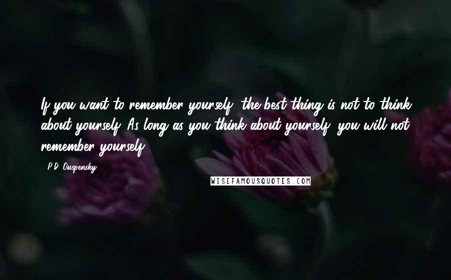 P.D. Ouspensky Quotes: If you want to remember yourself, the best thing is not to think about yourself. As long as you think about yourself, you will not remember yourself.