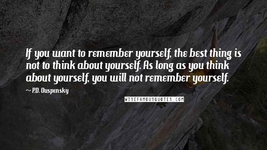 P.D. Ouspensky Quotes: If you want to remember yourself, the best thing is not to think about yourself. As long as you think about yourself, you will not remember yourself.