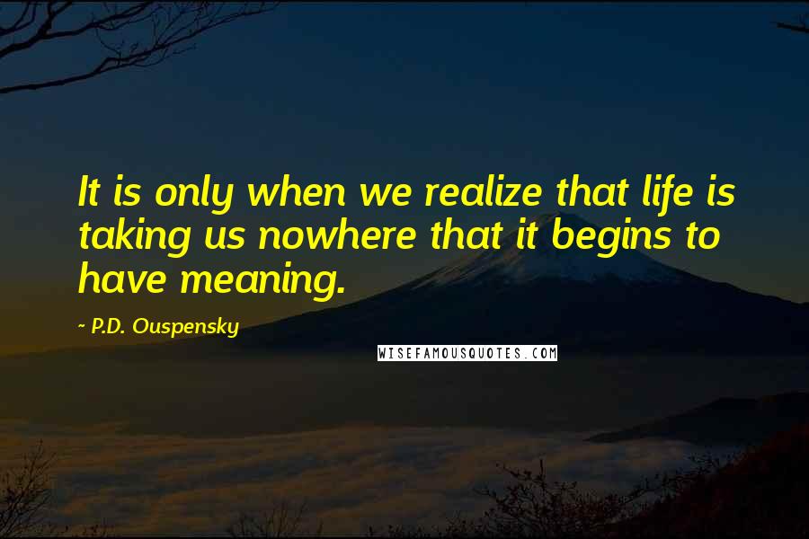 P.D. Ouspensky Quotes: It is only when we realize that life is taking us nowhere that it begins to have meaning.