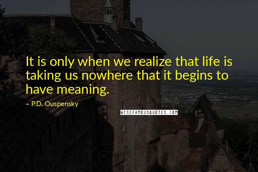 P.D. Ouspensky Quotes: It is only when we realize that life is taking us nowhere that it begins to have meaning.