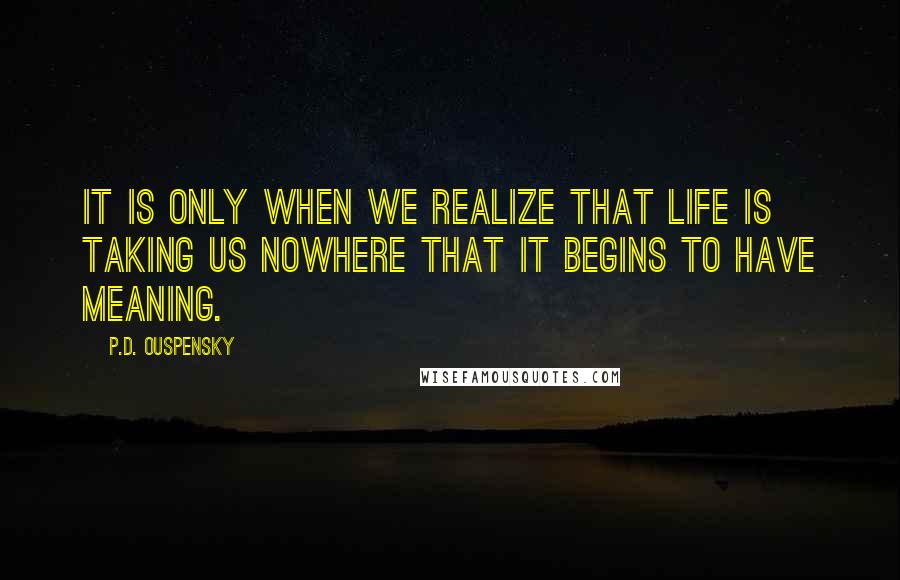 P.D. Ouspensky Quotes: It is only when we realize that life is taking us nowhere that it begins to have meaning.