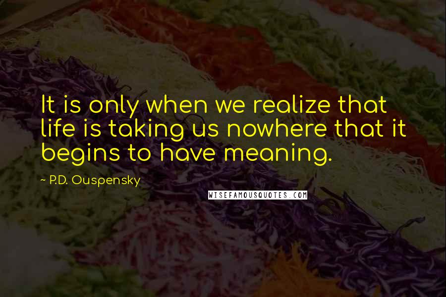 P.D. Ouspensky Quotes: It is only when we realize that life is taking us nowhere that it begins to have meaning.