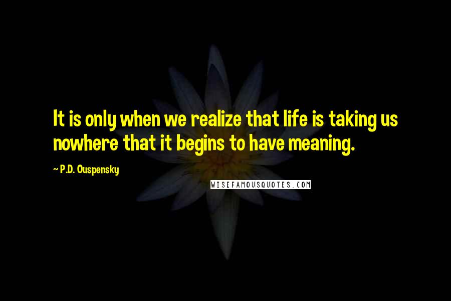 P.D. Ouspensky Quotes: It is only when we realize that life is taking us nowhere that it begins to have meaning.