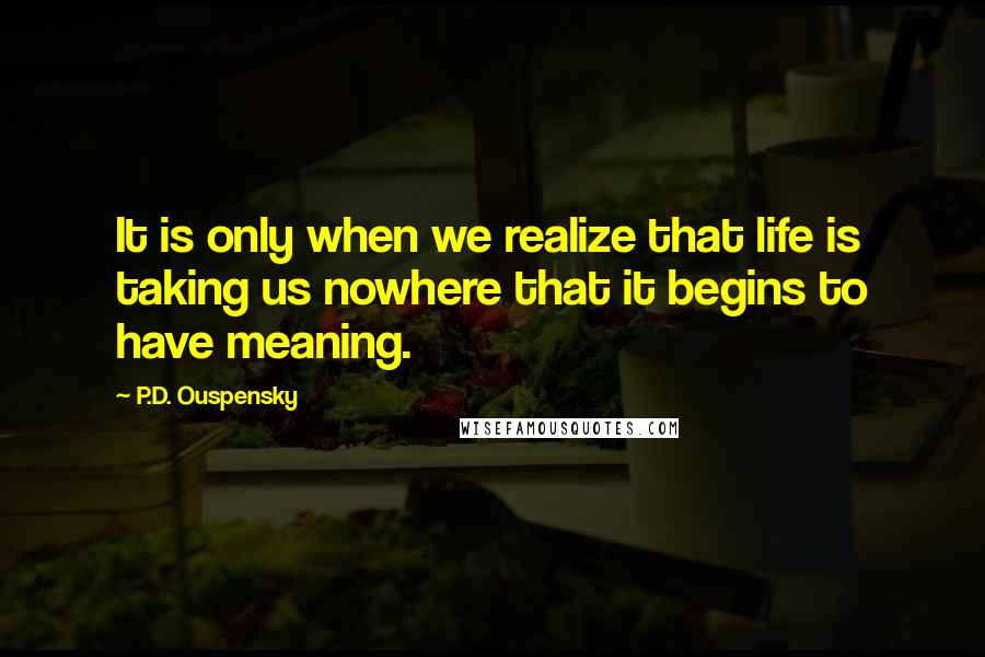 P.D. Ouspensky Quotes: It is only when we realize that life is taking us nowhere that it begins to have meaning.