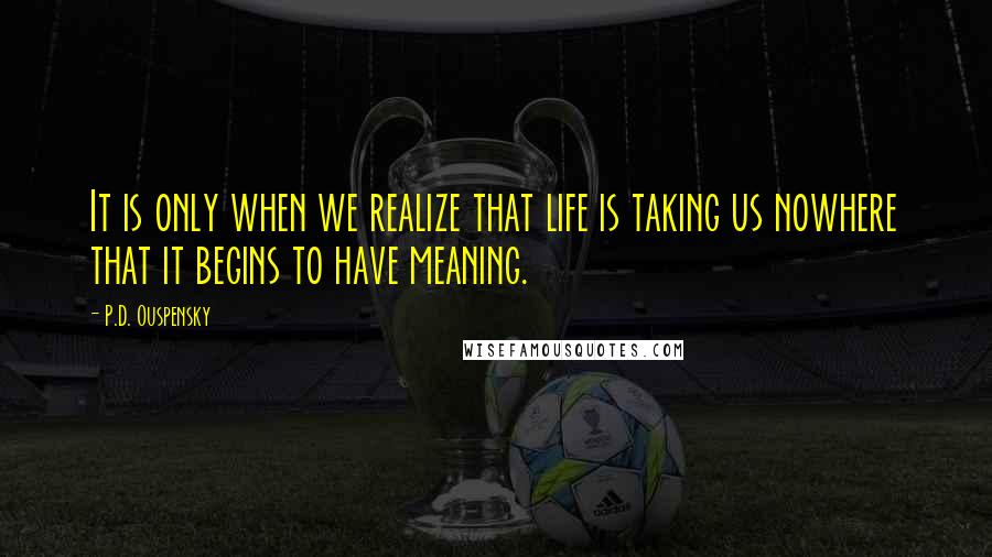 P.D. Ouspensky Quotes: It is only when we realize that life is taking us nowhere that it begins to have meaning.