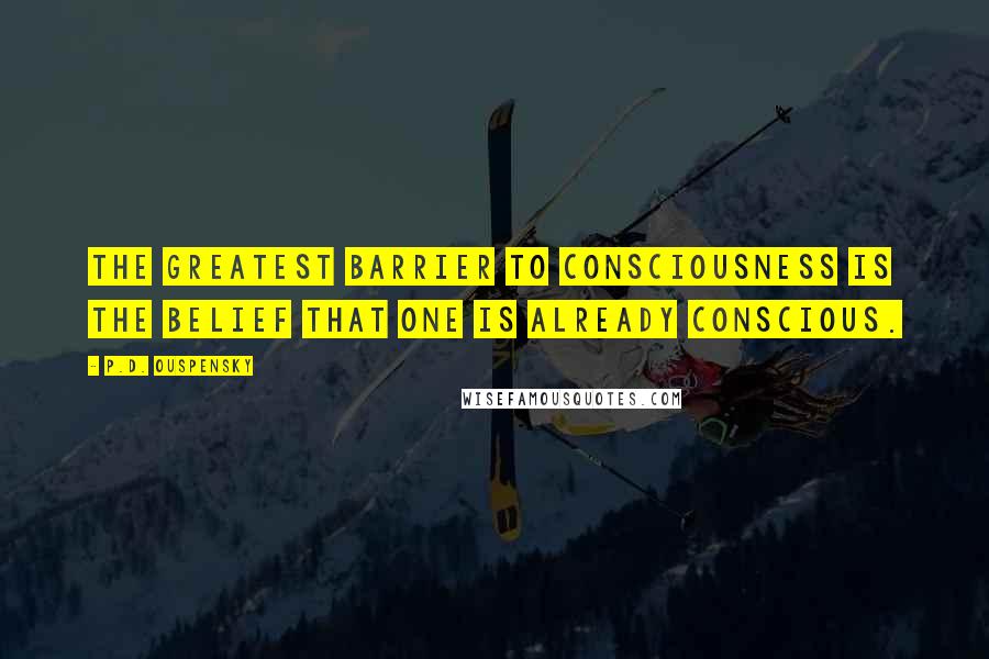 P.D. Ouspensky Quotes: The greatest barrier to consciousness is the belief that one is already conscious.