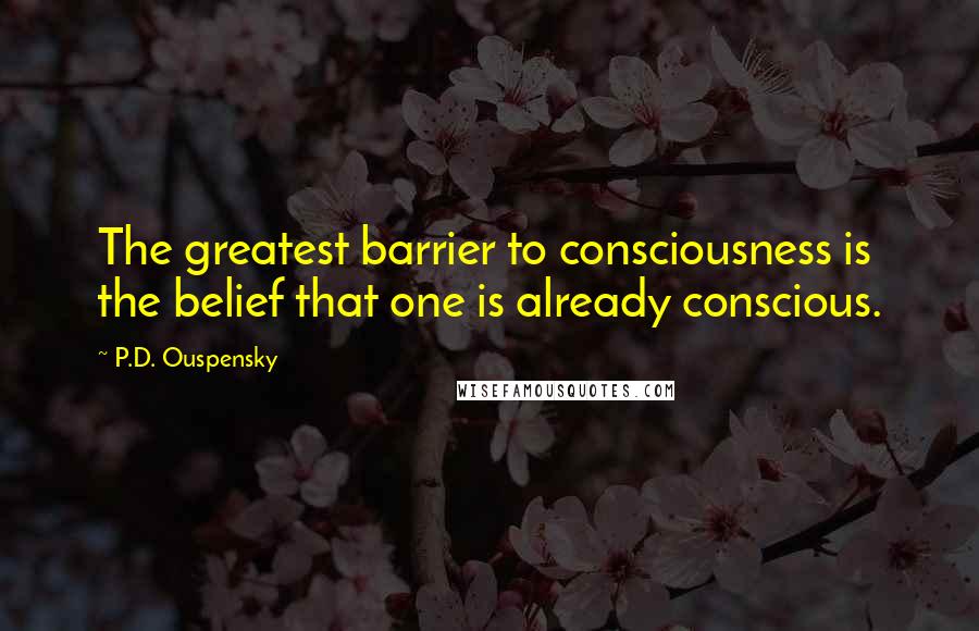 P.D. Ouspensky Quotes: The greatest barrier to consciousness is the belief that one is already conscious.