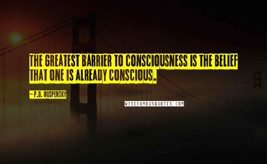 P.D. Ouspensky Quotes: The greatest barrier to consciousness is the belief that one is already conscious.