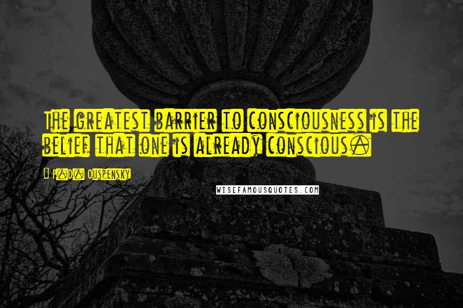 P.D. Ouspensky Quotes: The greatest barrier to consciousness is the belief that one is already conscious.