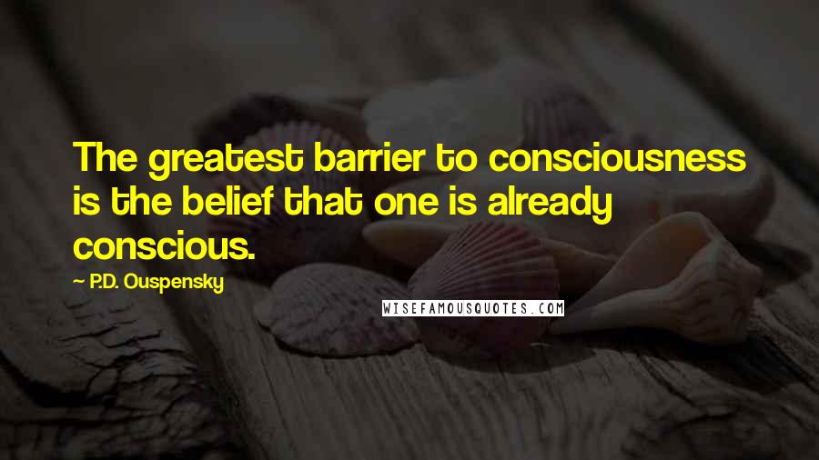 P.D. Ouspensky Quotes: The greatest barrier to consciousness is the belief that one is already conscious.