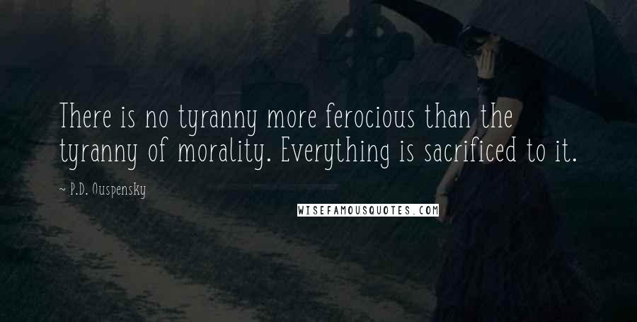 P.D. Ouspensky Quotes: There is no tyranny more ferocious than the tyranny of morality. Everything is sacrificed to it.