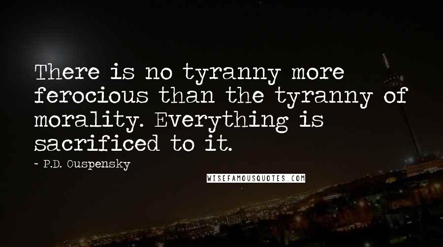 P.D. Ouspensky Quotes: There is no tyranny more ferocious than the tyranny of morality. Everything is sacrificed to it.