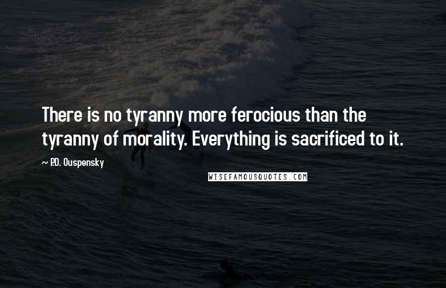 P.D. Ouspensky Quotes: There is no tyranny more ferocious than the tyranny of morality. Everything is sacrificed to it.