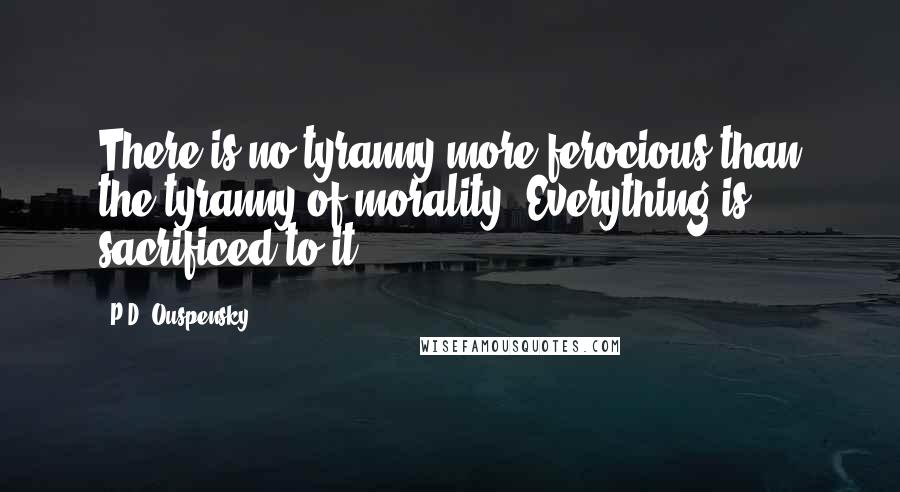 P.D. Ouspensky Quotes: There is no tyranny more ferocious than the tyranny of morality. Everything is sacrificed to it.