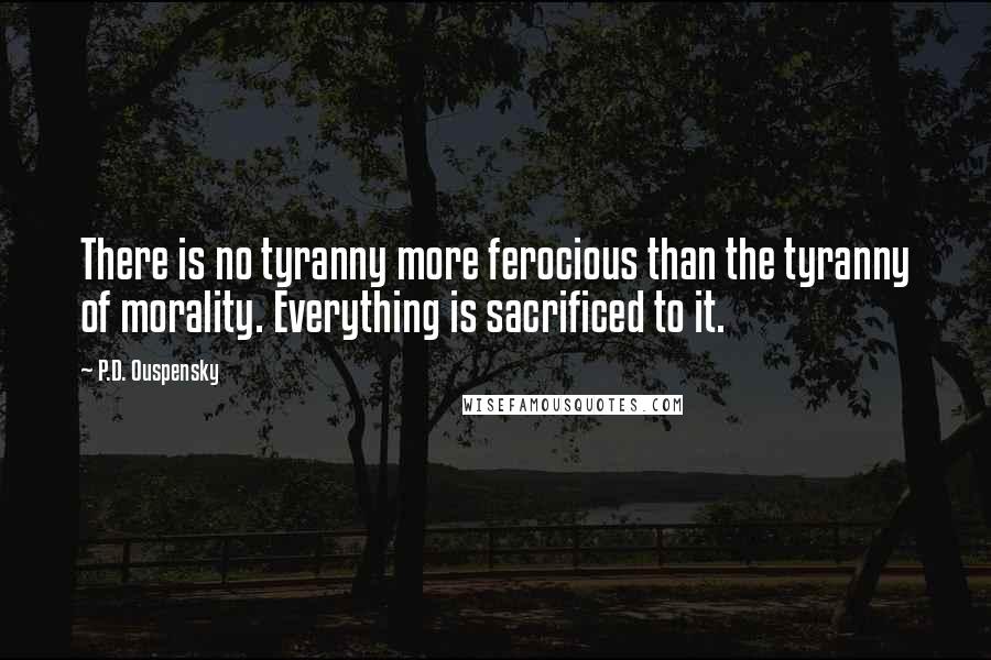 P.D. Ouspensky Quotes: There is no tyranny more ferocious than the tyranny of morality. Everything is sacrificed to it.