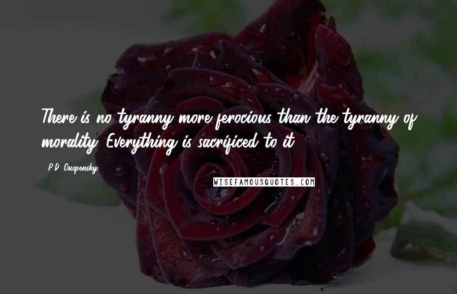 P.D. Ouspensky Quotes: There is no tyranny more ferocious than the tyranny of morality. Everything is sacrificed to it.