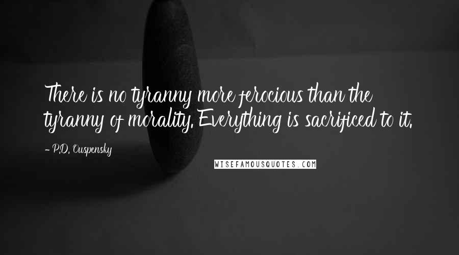 P.D. Ouspensky Quotes: There is no tyranny more ferocious than the tyranny of morality. Everything is sacrificed to it.