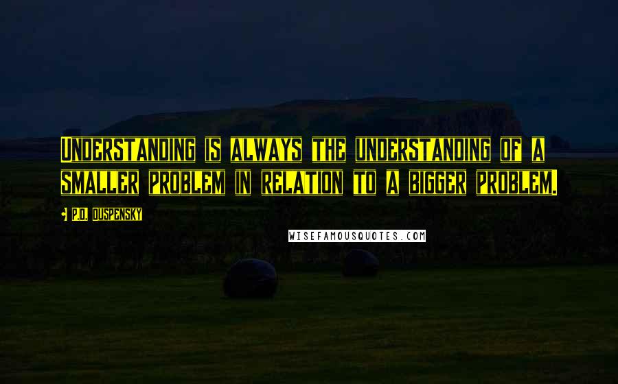 P.D. Ouspensky Quotes: Understanding is always the understanding of a smaller problem in relation to a bigger problem.