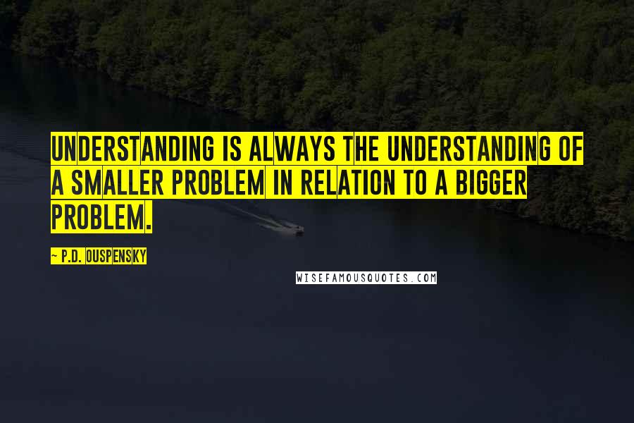 P.D. Ouspensky Quotes: Understanding is always the understanding of a smaller problem in relation to a bigger problem.