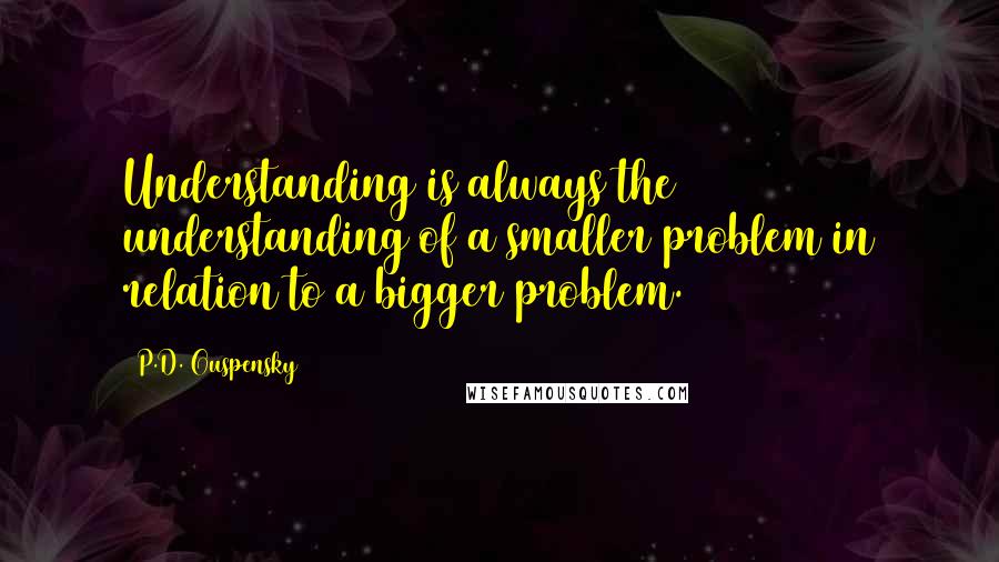 P.D. Ouspensky Quotes: Understanding is always the understanding of a smaller problem in relation to a bigger problem.