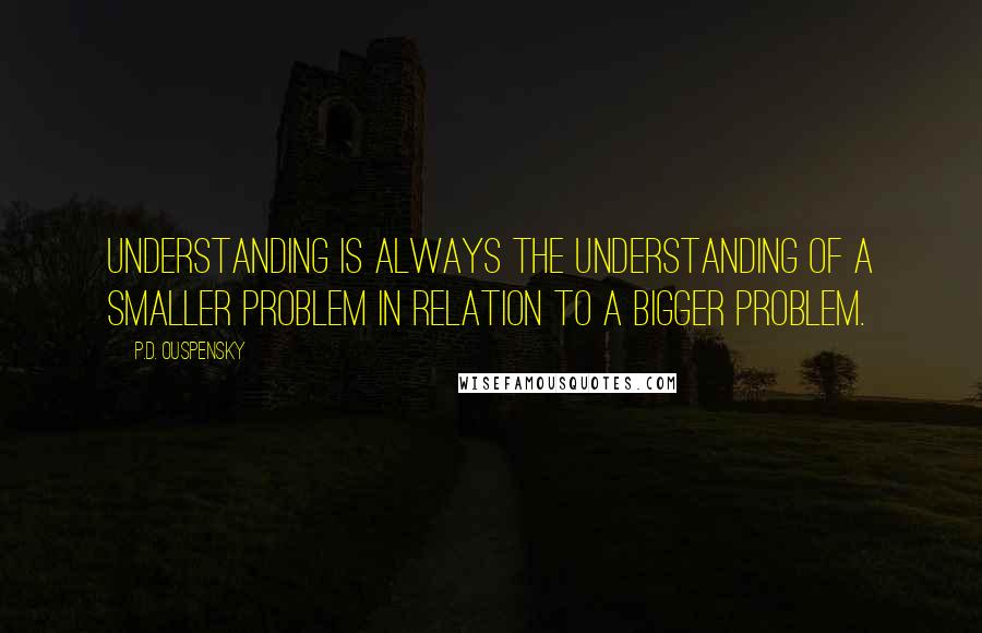 P.D. Ouspensky Quotes: Understanding is always the understanding of a smaller problem in relation to a bigger problem.