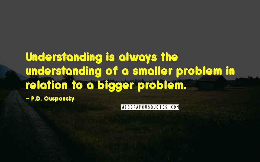 P.D. Ouspensky Quotes: Understanding is always the understanding of a smaller problem in relation to a bigger problem.