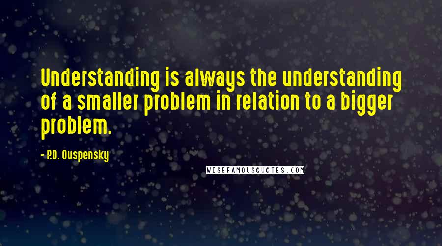 P.D. Ouspensky Quotes: Understanding is always the understanding of a smaller problem in relation to a bigger problem.