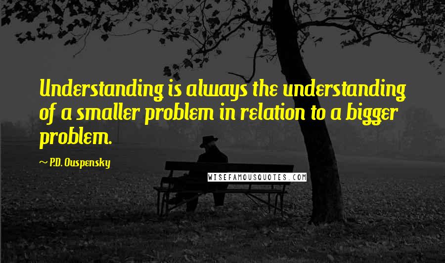 P.D. Ouspensky Quotes: Understanding is always the understanding of a smaller problem in relation to a bigger problem.