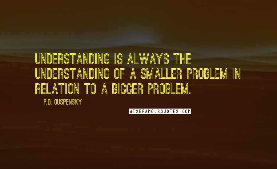 P.D. Ouspensky Quotes: Understanding is always the understanding of a smaller problem in relation to a bigger problem.