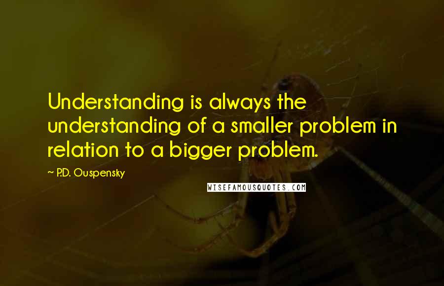 P.D. Ouspensky Quotes: Understanding is always the understanding of a smaller problem in relation to a bigger problem.